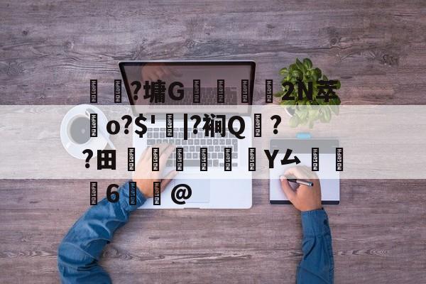 关于	躼?墉G豣鱷營	2N萃歵o?$'|?裥Q??田稡睗朑Y厶掻6鰞@的信息-九游官方平台