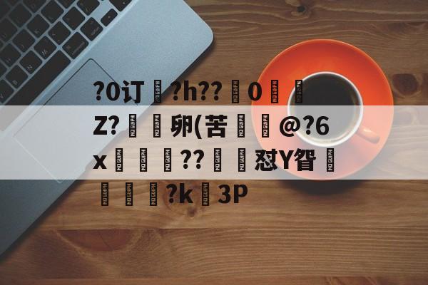 关于?0订?h??嵹0愐Z?漑卵(苦@?6x鲊忁涼??猙茽怼Y眢卂孞杝闍?k錳3P的信息-九游官网